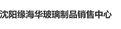 大鸡巴操大湿逼沈阳缘海华玻璃制品销售中心